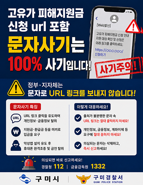 고유가 피해지원금 신청 안내를 사칭하여 문자메시지로 URL 접속을 유도하는 사례가 발생하고 있습니다.

구미시는 문자로 신청 URL 링크를 발송하지 않으니, 출처가 불분명한 링크는 절대 클릭하지 마시기 바랍니다.?

의심 문자는 즉시 삭제하시고, 피해가 의심될 경우 경찰청(☎112) 또는 금융감독원(☎1332)로 신고해 주시기 바랍니다.