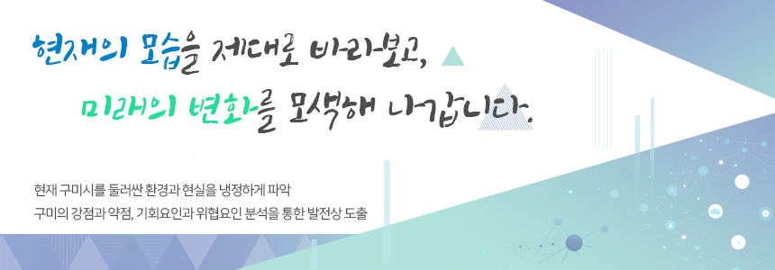 현재의 모습을 제대로 바라보고, 미래의 변화를 모색해 나갑니다. 현재 구미시를 둘러싼 환경과 현실을 냉정하게 파악, 구미의 강점과 약점, 기회요인과 위협요인 분석을 통한 발전상 도출