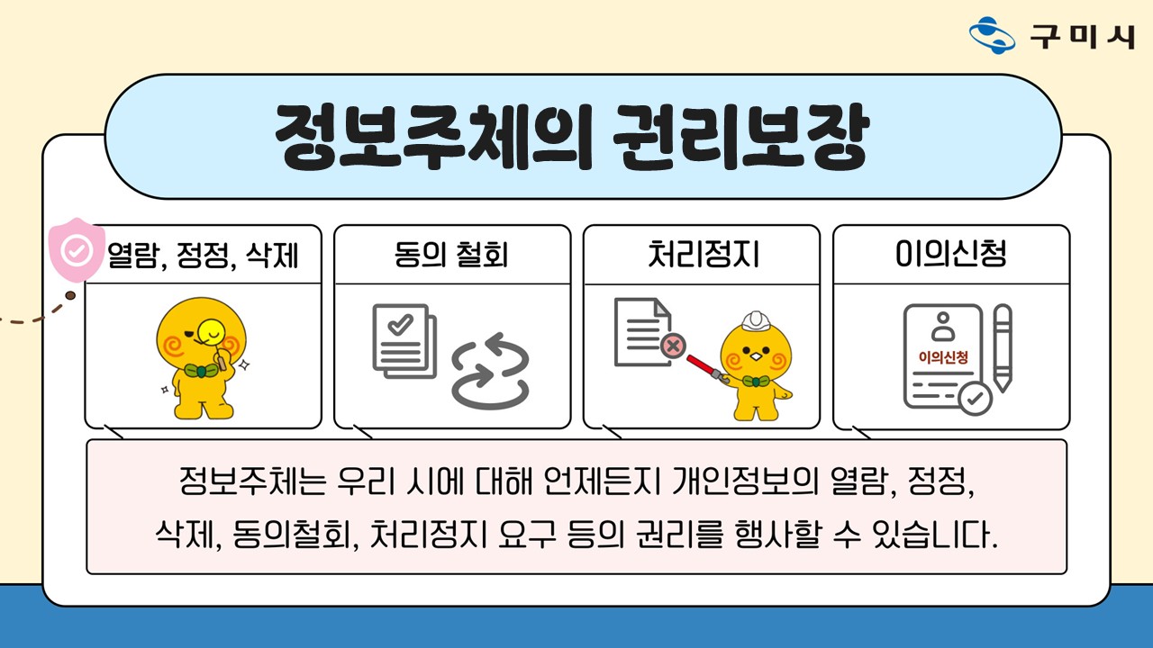 정보주체의 권리보장 열람, 정정, 삭제/동의 철회/처리정지/이의신청 정보주체는 우리 시에 대해 언제든지 개인정보의 열람, 정정, 삭제, 동의철회, 처리정지 요구 등의 권리를 행사할 수 있습니다.