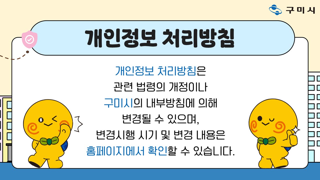 개인정보 처리방침 개인정보 처리방침은 관련 법령의 개정이나 구미시의 내부방침에 의해 변경될 수 있으며, 변경시행 시기 및 변경 내용은 홈페이지에서 확인할 수 있습니다.