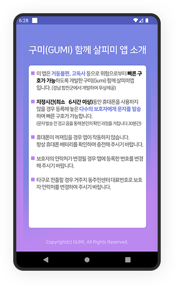 
												구미(GUMI) 함께 살피미 앱 소개.
												ㆍ이 앱은 거동불편, 고독사 등으로 위험으로부터 빠른 구호가 가능하도록 개발한 구미(Gumi) 함께 살피미앱입니다.(경남 창원시에서 개발하여 무상제공)
												ㆍ지정시간(최소 6시간 이상) 동안 휴대폰을 사용하지 않을 경우 등록해 놓은 다수의 보호자에게 문자를 발송하여 빠른 구조가 가능합니다.(문자 발송 전 경고음 울림 및 본인 확인 과정 후 진행, 시간당 1회 / 30분 간격)
												ㆍ휴대폰이 꺼져있을 경우 앱이 작동하지 않습니다. 항상 휴대폰 배터리를 충분히 확인하여 충전해 주시기 바랍니다.
												ㆍ보호자나 연락처가 변경된 경우 앱에 등록한 내용을 변경해 주시기 바랍니다.
												ㆍ타국 전화번호일 경우 거주지 동주민센터 대표번호로 보호자 연락처를 변경하여 주시기 바랍니다.
												Copyright(c) GUMI. All Rights Reserved.
											